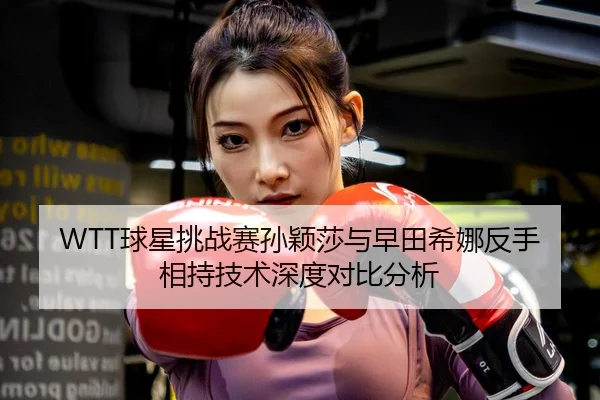 WTT球星挑战赛孙颖莎与早田希娜反手相持技术深度对比分析