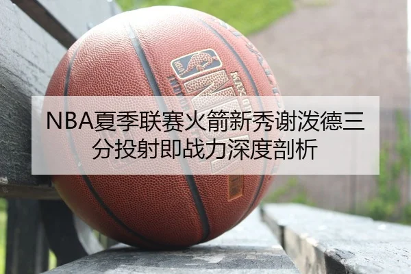 NBA夏季联赛火箭新秀谢泼德三分投射即战力深度剖析