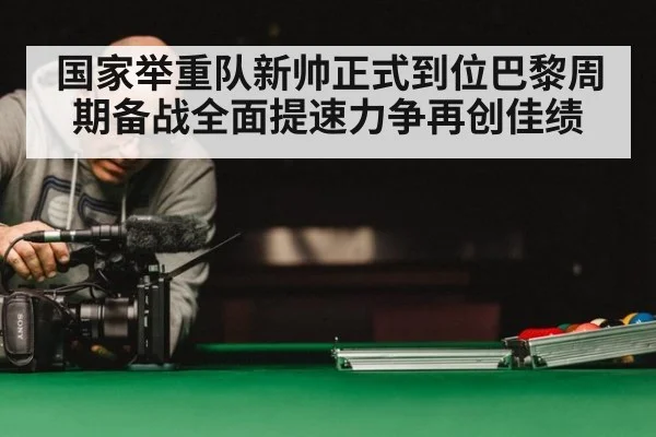 国家举重队新帅正式到位巴黎周期备战全面提速力争再创佳绩