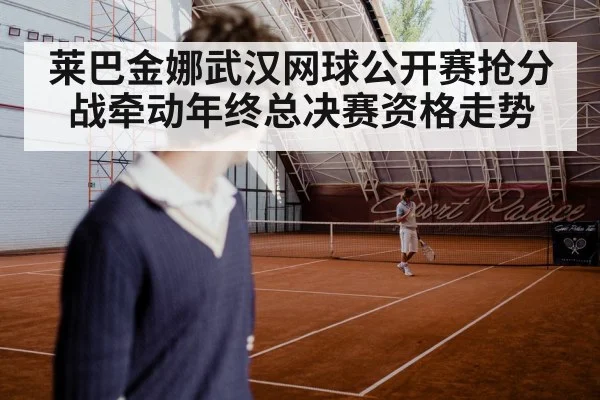 莱巴金娜武汉网球公开赛抢分战牵动年终总决赛资格走势